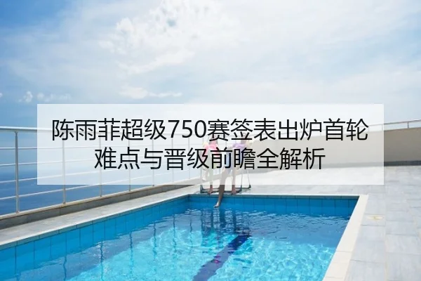 陈雨菲超级750赛签表出炉首轮难点与晋级前瞻全解析