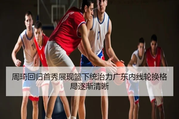 周琦回归首秀展现篮下统治力广东内线轮换格局逐渐清晰