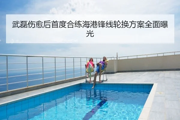 武磊伤愈后首度合练海港锋线轮换方案全面曝光