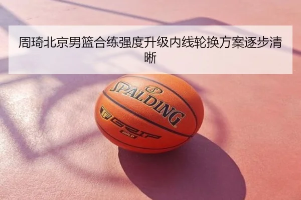 周琦北京男篮合练强度升级内线轮换方案逐步清晰